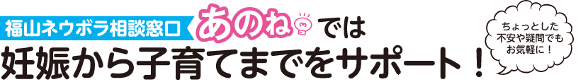 ちょっとした不安や疑問でもお気軽に！福山ネウボラ相談窓口「あのね」では妊娠から子育てまでをサポート！