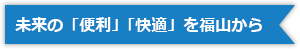 未来の「便利」「快適」を福山から