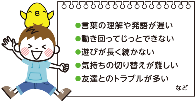 言葉の理解や発語が遅い、動き回ってじっとできない、遊びが長く続かない、気持ちの切り替えが難しい、友達とのトラブルが多い など