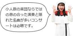 小人数の楽団ならではの息の合った演奏と隠れた名曲が多いコンサートは必聴です。