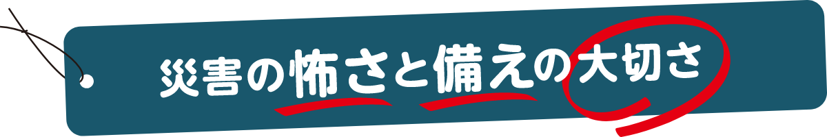 災害の怖さと備えの大切さ