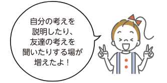 自分の考えを説明したり、友達の考えを聞いたりする場が増えたよ！