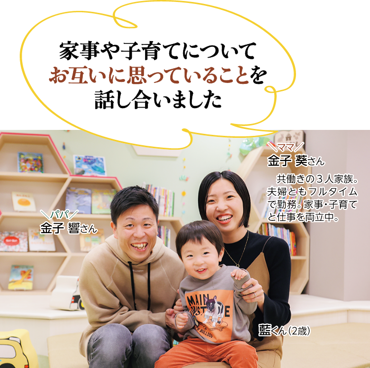 \家事や子育てについてお互いに思っていることを話し合いました/　共働きの3人家族。夫婦ともフルタイムで勤務。家事・子育てと仕事を両立中。　ママ 金子葵さん パパ 金子響さん　藍くん（2歳）