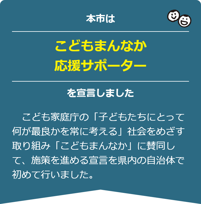 本市は「こどもまんなか応援サポーター」を宣言しました　こども家庭庁の「子どもたちにとって何が最良かを常に考える」社会をめざす取り組み「こどもまんなか」に賛同して、施策を進める宣言を県内の自治体で初めて行いました。