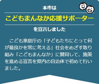 本市はこどもまんなか応援サポーターを宣言しました　　こども家庭庁の「子どもたちにとって何が最良かを常に考える」社会をめざす取り組み「こどもまんなか」に賛同して、施策を進める宣言を県内の自治体で初めて行いました。