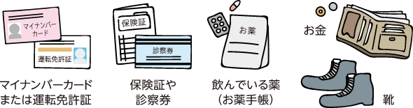 マイナンバーカードまたは運転免許証・保険証や診察券・飲んでいる薬（お薬手帳）・お金・靴