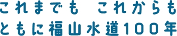 これまでも　これからも　ともに福山水道100年