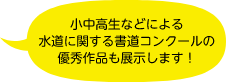 小中高生などによる水道に関する書道コンクールの優秀作品も展示します！