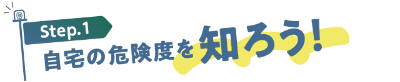 Step1：自宅の危険度を知ろう！