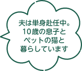 夫は単身赴任中。10歳の息子とペットの猫と暮らしています