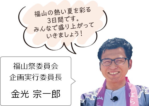 福山の熱い夏を彩る3日間です。みんなで盛り上がっていきましょう！福山祭委員会　企画実行委員長：金光宗一郎