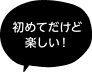「初めてだけど楽しい！」