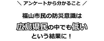 【アンケートから分かること】福山市民の防災意識は広島県民の中でも低いという結果に!