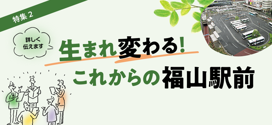 特集２【詳しく伝えます】生まれ変わる！これからの福山駅前