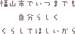 福山市でいつまでも自分らしく暮らしてほしいから