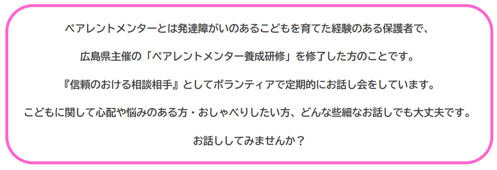 ペアレントメンターとは発達障がいのあるこどもを育てた経験のある保護者のことです。こどもに関して心配や悩みのある方・おしゃべりしたい方、お話ししてみませんか？