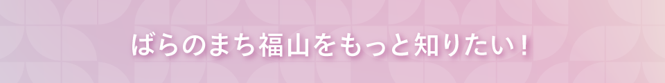 ばらのまち福山をもっと知りたい！