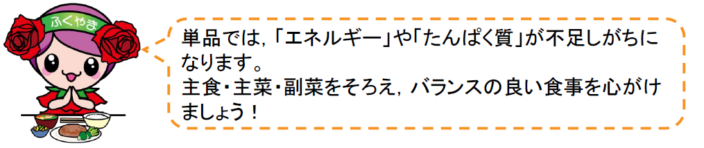 単品では，エネルギーやたんぱく質が不足しがちになります。主食・主菜・副菜をそろえ，バランスのよい食事を心がけましょう。