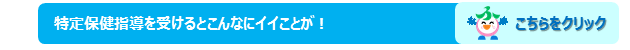 特定保健指導を受けるとこんなにいいことがは，こちらをクリックしてください。